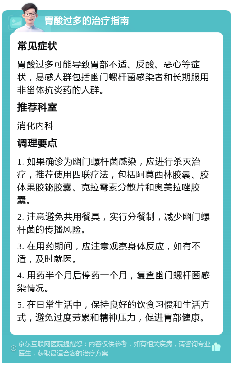 胃酸过多的治疗指南 常见症状 胃酸过多可能导致胃部不适、反酸、恶心等症状，易感人群包括幽门螺杆菌感染者和长期服用非甾体抗炎药的人群。 推荐科室 消化内科 调理要点 1. 如果确诊为幽门螺杆菌感染，应进行杀灭治疗，推荐使用四联疗法，包括阿莫西林胶囊、胶体果胶铋胶囊、克拉霉素分散片和奥美拉唑胶囊。 2. 注意避免共用餐具，实行分餐制，减少幽门螺杆菌的传播风险。 3. 在用药期间，应注意观察身体反应，如有不适，及时就医。 4. 用药半个月后停药一个月，复查幽门螺杆菌感染情况。 5. 在日常生活中，保持良好的饮食习惯和生活方式，避免过度劳累和精神压力，促进胃部健康。