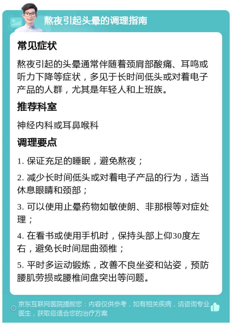 熬夜引起头晕的调理指南 常见症状 熬夜引起的头晕通常伴随着颈肩部酸痛、耳鸣或听力下降等症状，多见于长时间低头或对着电子产品的人群，尤其是年轻人和上班族。 推荐科室 神经内科或耳鼻喉科 调理要点 1. 保证充足的睡眠，避免熬夜； 2. 减少长时间低头或对着电子产品的行为，适当休息眼睛和颈部； 3. 可以使用止晕药物如敏使朗、非那根等对症处理； 4. 在看书或使用手机时，保持头部上仰30度左右，避免长时间屈曲颈椎； 5. 平时多运动锻炼，改善不良坐姿和站姿，预防腰肌劳损或腰椎间盘突出等问题。