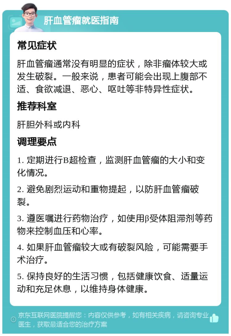 肝血管瘤就医指南 常见症状 肝血管瘤通常没有明显的症状，除非瘤体较大或发生破裂。一般来说，患者可能会出现上腹部不适、食欲减退、恶心、呕吐等非特异性症状。 推荐科室 肝胆外科或内科 调理要点 1. 定期进行B超检查，监测肝血管瘤的大小和变化情况。 2. 避免剧烈运动和重物提起，以防肝血管瘤破裂。 3. 遵医嘱进行药物治疗，如使用β受体阻滞剂等药物来控制血压和心率。 4. 如果肝血管瘤较大或有破裂风险，可能需要手术治疗。 5. 保持良好的生活习惯，包括健康饮食、适量运动和充足休息，以维持身体健康。