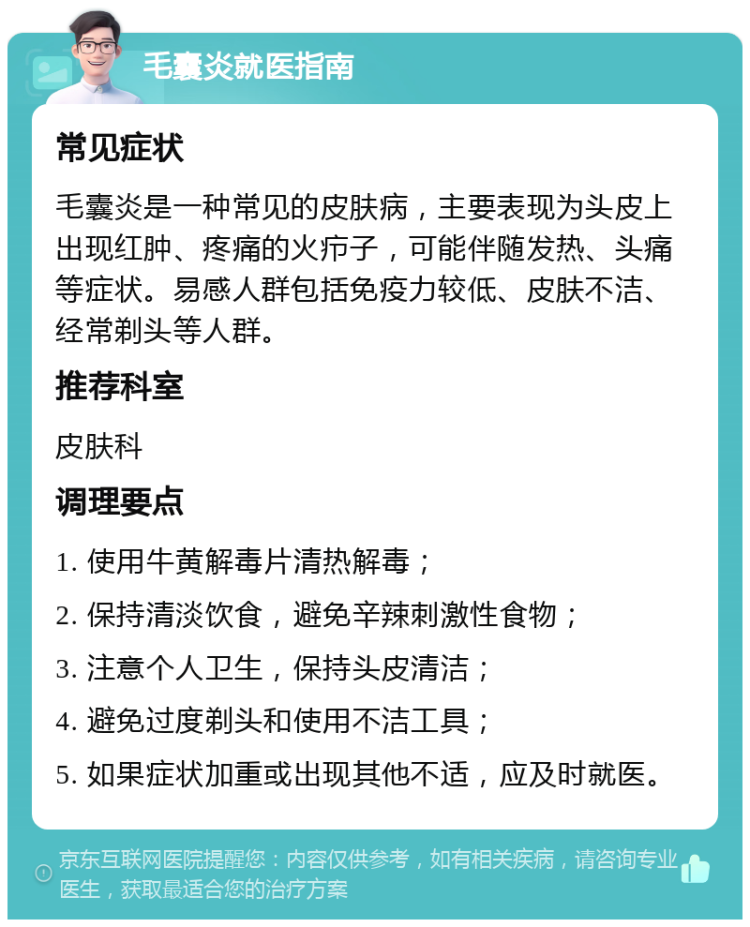 毛囊炎就医指南 常见症状 毛囊炎是一种常见的皮肤病，主要表现为头皮上出现红肿、疼痛的火疖子，可能伴随发热、头痛等症状。易感人群包括免疫力较低、皮肤不洁、经常剃头等人群。 推荐科室 皮肤科 调理要点 1. 使用牛黄解毒片清热解毒； 2. 保持清淡饮食，避免辛辣刺激性食物； 3. 注意个人卫生，保持头皮清洁； 4. 避免过度剃头和使用不洁工具； 5. 如果症状加重或出现其他不适，应及时就医。