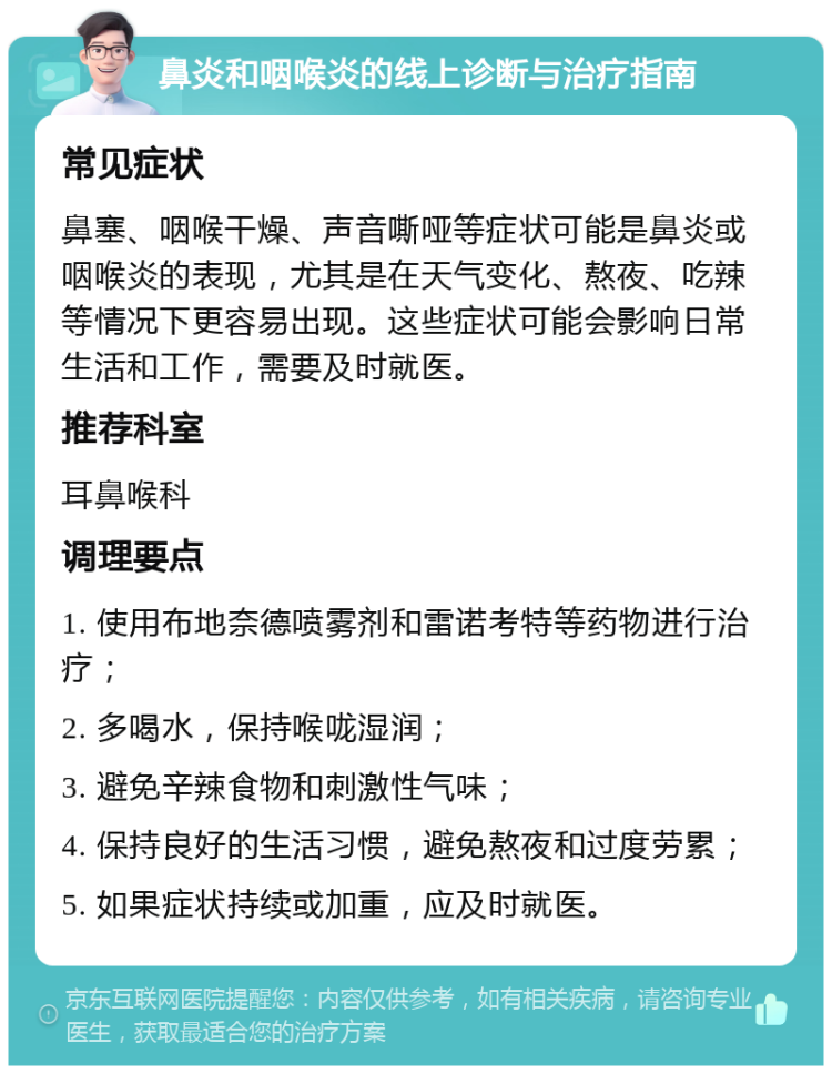 鼻炎和咽喉炎的线上诊断与治疗指南 常见症状 鼻塞、咽喉干燥、声音嘶哑等症状可能是鼻炎或咽喉炎的表现，尤其是在天气变化、熬夜、吃辣等情况下更容易出现。这些症状可能会影响日常生活和工作，需要及时就医。 推荐科室 耳鼻喉科 调理要点 1. 使用布地奈德喷雾剂和雷诺考特等药物进行治疗； 2. 多喝水，保持喉咙湿润； 3. 避免辛辣食物和刺激性气味； 4. 保持良好的生活习惯，避免熬夜和过度劳累； 5. 如果症状持续或加重，应及时就医。