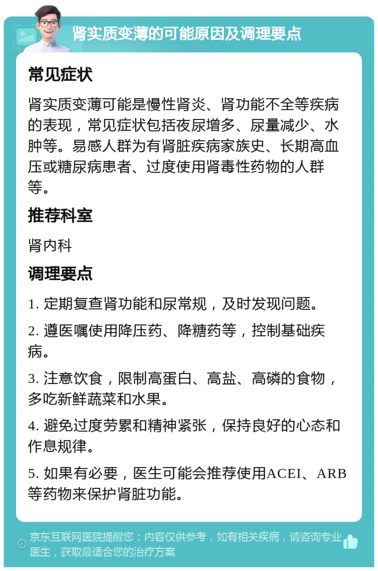 肾实质变薄的可能原因及调理要点 常见症状 肾实质变薄可能是慢性肾炎、肾功能不全等疾病的表现，常见症状包括夜尿增多、尿量减少、水肿等。易感人群为有肾脏疾病家族史、长期高血压或糖尿病患者、过度使用肾毒性药物的人群等。 推荐科室 肾内科 调理要点 1. 定期复查肾功能和尿常规，及时发现问题。 2. 遵医嘱使用降压药、降糖药等，控制基础疾病。 3. 注意饮食，限制高蛋白、高盐、高磷的食物，多吃新鲜蔬菜和水果。 4. 避免过度劳累和精神紧张，保持良好的心态和作息规律。 5. 如果有必要，医生可能会推荐使用ACEI、ARB等药物来保护肾脏功能。