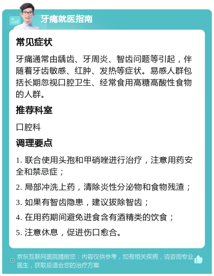 牙痛就医指南 常见症状 牙痛通常由龋齿、牙周炎、智齿问题等引起，伴随着牙齿敏感、红肿、发热等症状。易感人群包括长期忽视口腔卫生、经常食用高糖高酸性食物的人群。 推荐科室 口腔科 调理要点 1. 联合使用头孢和甲硝唑进行治疗，注意用药安全和禁忌症； 2. 局部冲洗上药，清除炎性分泌物和食物残渣； 3. 如果有智齿隐患，建议拔除智齿； 4. 在用药期间避免进食含有酒精类的饮食； 5. 注意休息，促进伤口愈合。