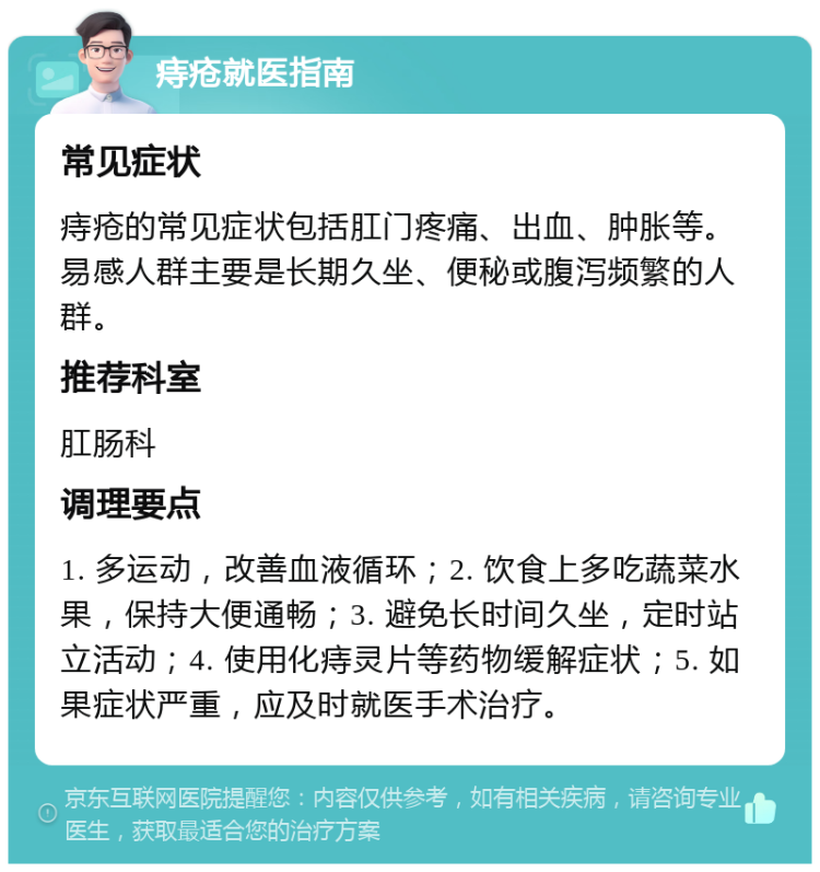 痔疮就医指南 常见症状 痔疮的常见症状包括肛门疼痛、出血、肿胀等。易感人群主要是长期久坐、便秘或腹泻频繁的人群。 推荐科室 肛肠科 调理要点 1. 多运动，改善血液循环；2. 饮食上多吃蔬菜水果，保持大便通畅；3. 避免长时间久坐，定时站立活动；4. 使用化痔灵片等药物缓解症状；5. 如果症状严重，应及时就医手术治疗。