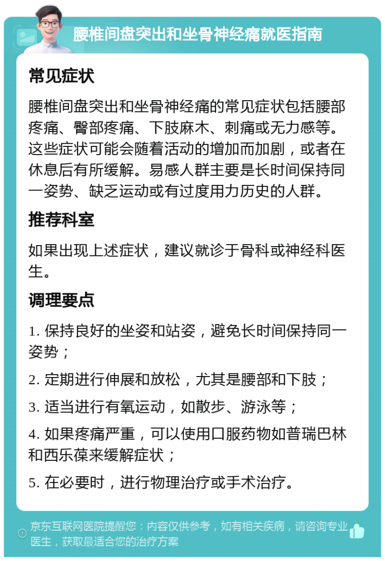 腰椎间盘突出和坐骨神经痛就医指南 常见症状 腰椎间盘突出和坐骨神经痛的常见症状包括腰部疼痛、臀部疼痛、下肢麻木、刺痛或无力感等。这些症状可能会随着活动的增加而加剧，或者在休息后有所缓解。易感人群主要是长时间保持同一姿势、缺乏运动或有过度用力历史的人群。 推荐科室 如果出现上述症状，建议就诊于骨科或神经科医生。 调理要点 1. 保持良好的坐姿和站姿，避免长时间保持同一姿势； 2. 定期进行伸展和放松，尤其是腰部和下肢； 3. 适当进行有氧运动，如散步、游泳等； 4. 如果疼痛严重，可以使用口服药物如普瑞巴林和西乐葆来缓解症状； 5. 在必要时，进行物理治疗或手术治疗。