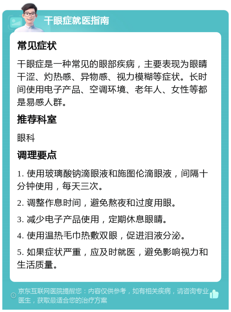 干眼症就医指南 常见症状 干眼症是一种常见的眼部疾病，主要表现为眼睛干涩、灼热感、异物感、视力模糊等症状。长时间使用电子产品、空调环境、老年人、女性等都是易感人群。 推荐科室 眼科 调理要点 1. 使用玻璃酸钠滴眼液和施图伦滴眼液，间隔十分钟使用，每天三次。 2. 调整作息时间，避免熬夜和过度用眼。 3. 减少电子产品使用，定期休息眼睛。 4. 使用温热毛巾热敷双眼，促进泪液分泌。 5. 如果症状严重，应及时就医，避免影响视力和生活质量。