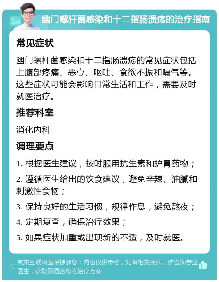 幽门螺杆菌感染和十二指肠溃疡的治疗指南 常见症状 幽门螺杆菌感染和十二指肠溃疡的常见症状包括上腹部疼痛、恶心、呕吐、食欲不振和嗝气等。这些症状可能会影响日常生活和工作，需要及时就医治疗。 推荐科室 消化内科 调理要点 1. 根据医生建议，按时服用抗生素和护胃药物； 2. 遵循医生给出的饮食建议，避免辛辣、油腻和刺激性食物； 3. 保持良好的生活习惯，规律作息，避免熬夜； 4. 定期复查，确保治疗效果； 5. 如果症状加重或出现新的不适，及时就医。