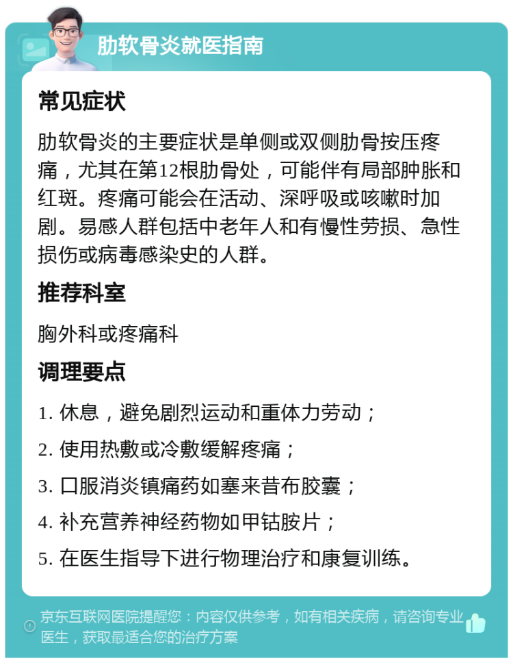 肋软骨炎就医指南 常见症状 肋软骨炎的主要症状是单侧或双侧肋骨按压疼痛，尤其在第12根肋骨处，可能伴有局部肿胀和红斑。疼痛可能会在活动、深呼吸或咳嗽时加剧。易感人群包括中老年人和有慢性劳损、急性损伤或病毒感染史的人群。 推荐科室 胸外科或疼痛科 调理要点 1. 休息，避免剧烈运动和重体力劳动； 2. 使用热敷或冷敷缓解疼痛； 3. 口服消炎镇痛药如塞来昔布胶囊； 4. 补充营养神经药物如甲钴胺片； 5. 在医生指导下进行物理治疗和康复训练。