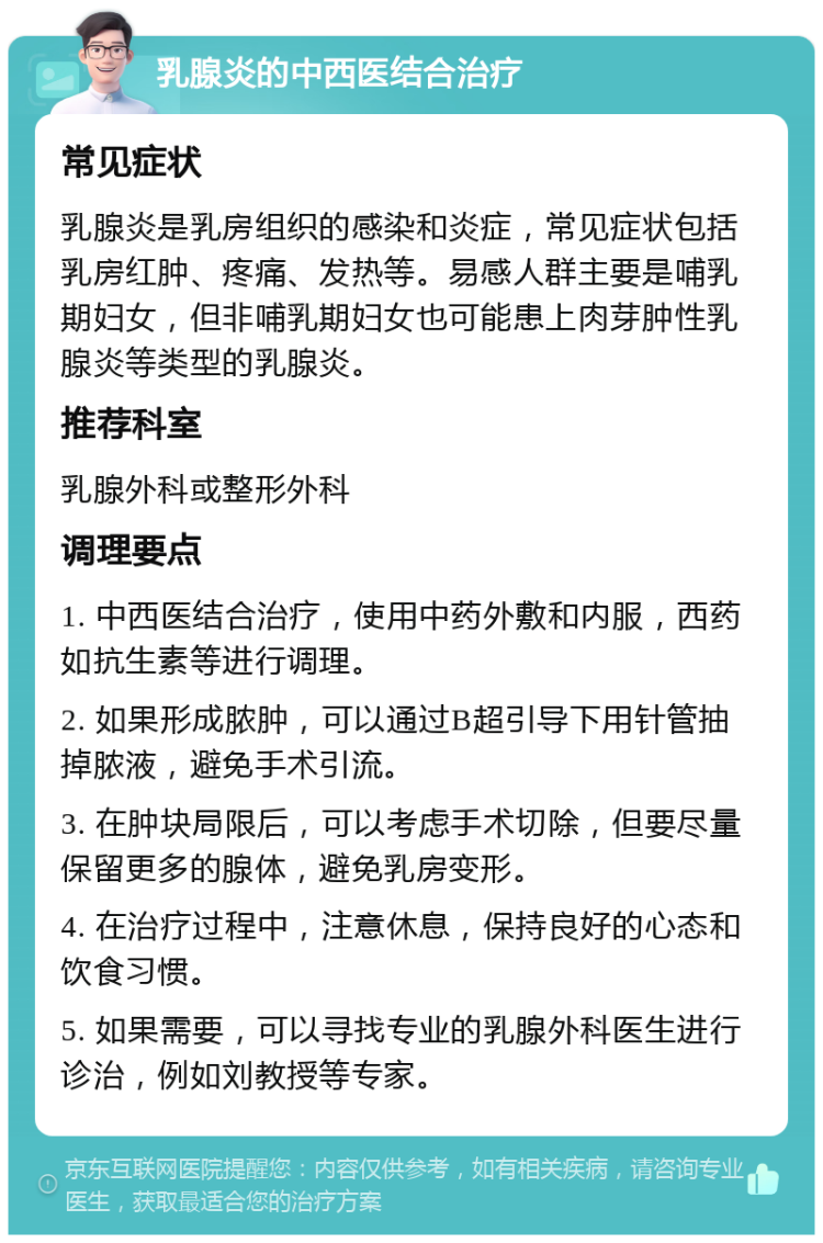 乳腺炎的中西医结合治疗 常见症状 乳腺炎是乳房组织的感染和炎症，常见症状包括乳房红肿、疼痛、发热等。易感人群主要是哺乳期妇女，但非哺乳期妇女也可能患上肉芽肿性乳腺炎等类型的乳腺炎。 推荐科室 乳腺外科或整形外科 调理要点 1. 中西医结合治疗，使用中药外敷和内服，西药如抗生素等进行调理。 2. 如果形成脓肿，可以通过B超引导下用针管抽掉脓液，避免手术引流。 3. 在肿块局限后，可以考虑手术切除，但要尽量保留更多的腺体，避免乳房变形。 4. 在治疗过程中，注意休息，保持良好的心态和饮食习惯。 5. 如果需要，可以寻找专业的乳腺外科医生进行诊治，例如刘教授等专家。