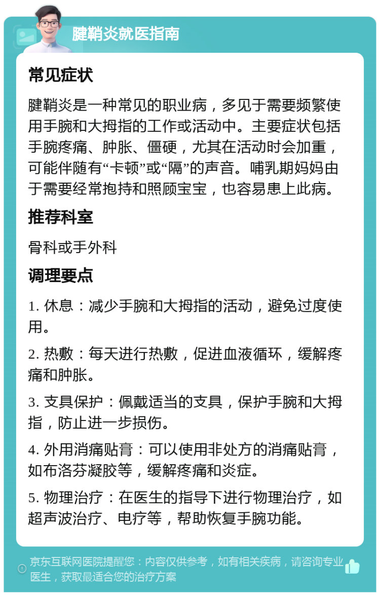 腱鞘炎就医指南 常见症状 腱鞘炎是一种常见的职业病，多见于需要频繁使用手腕和大拇指的工作或活动中。主要症状包括手腕疼痛、肿胀、僵硬，尤其在活动时会加重，可能伴随有“卡顿”或“隔”的声音。哺乳期妈妈由于需要经常抱持和照顾宝宝，也容易患上此病。 推荐科室 骨科或手外科 调理要点 1. 休息：减少手腕和大拇指的活动，避免过度使用。 2. 热敷：每天进行热敷，促进血液循环，缓解疼痛和肿胀。 3. 支具保护：佩戴适当的支具，保护手腕和大拇指，防止进一步损伤。 4. 外用消痛贴膏：可以使用非处方的消痛贴膏，如布洛芬凝胶等，缓解疼痛和炎症。 5. 物理治疗：在医生的指导下进行物理治疗，如超声波治疗、电疗等，帮助恢复手腕功能。