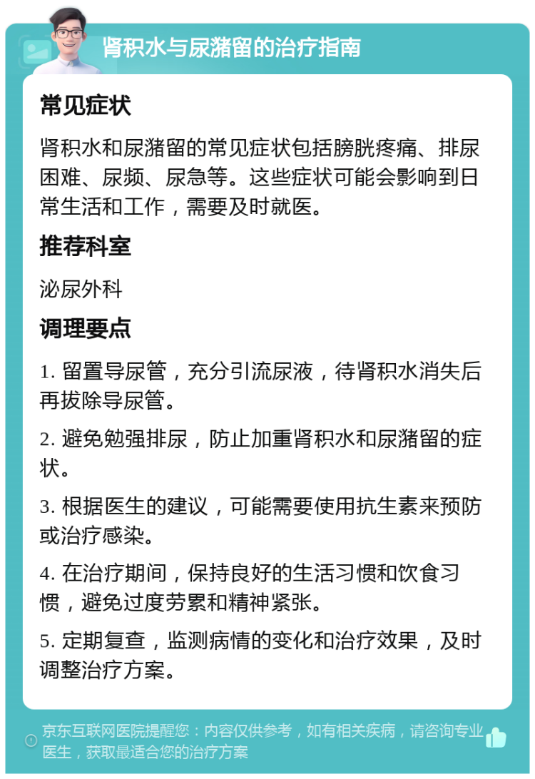 肾积水与尿潴留的治疗指南 常见症状 肾积水和尿潴留的常见症状包括膀胱疼痛、排尿困难、尿频、尿急等。这些症状可能会影响到日常生活和工作，需要及时就医。 推荐科室 泌尿外科 调理要点 1. 留置导尿管，充分引流尿液，待肾积水消失后再拔除导尿管。 2. 避免勉强排尿，防止加重肾积水和尿潴留的症状。 3. 根据医生的建议，可能需要使用抗生素来预防或治疗感染。 4. 在治疗期间，保持良好的生活习惯和饮食习惯，避免过度劳累和精神紧张。 5. 定期复查，监测病情的变化和治疗效果，及时调整治疗方案。