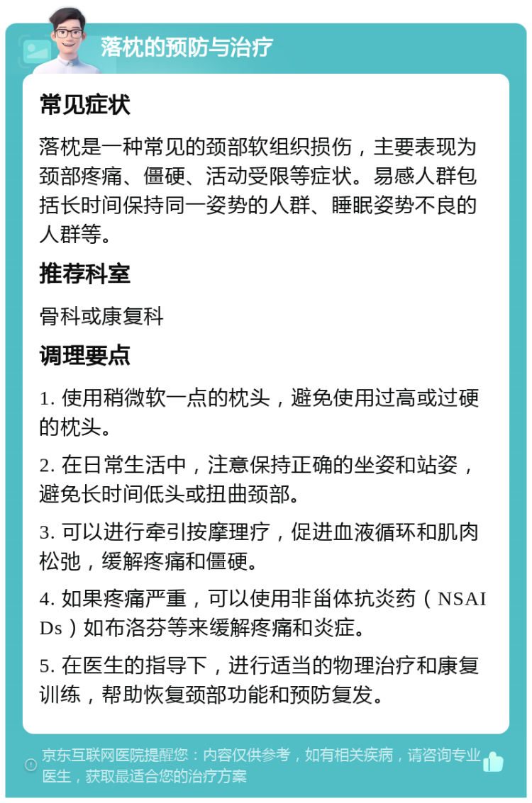 落枕的预防与治疗 常见症状 落枕是一种常见的颈部软组织损伤，主要表现为颈部疼痛、僵硬、活动受限等症状。易感人群包括长时间保持同一姿势的人群、睡眠姿势不良的人群等。 推荐科室 骨科或康复科 调理要点 1. 使用稍微软一点的枕头，避免使用过高或过硬的枕头。 2. 在日常生活中，注意保持正确的坐姿和站姿，避免长时间低头或扭曲颈部。 3. 可以进行牵引按摩理疗，促进血液循环和肌肉松弛，缓解疼痛和僵硬。 4. 如果疼痛严重，可以使用非甾体抗炎药（NSAIDs）如布洛芬等来缓解疼痛和炎症。 5. 在医生的指导下，进行适当的物理治疗和康复训练，帮助恢复颈部功能和预防复发。