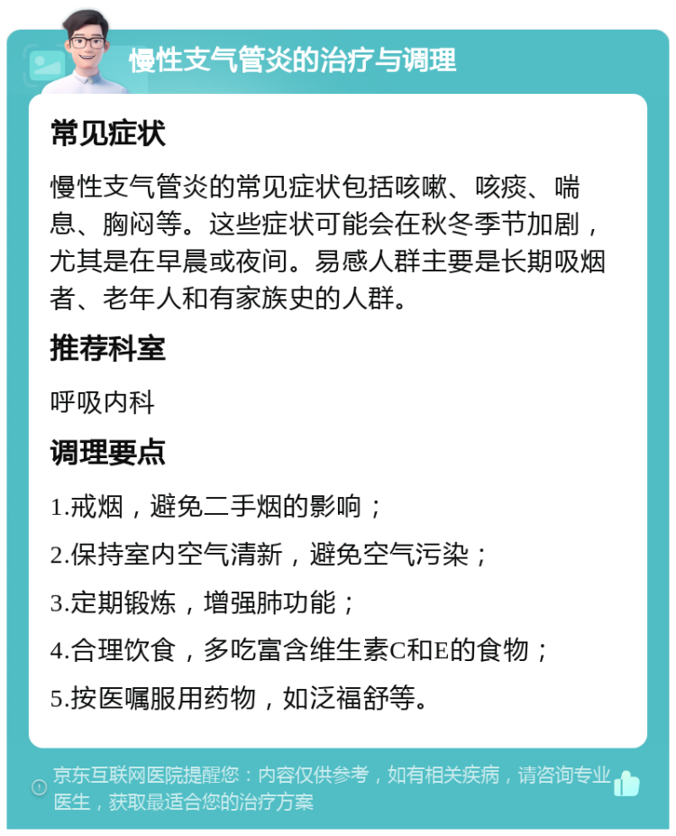 慢性支气管炎的治疗与调理 常见症状 慢性支气管炎的常见症状包括咳嗽、咳痰、喘息、胸闷等。这些症状可能会在秋冬季节加剧，尤其是在早晨或夜间。易感人群主要是长期吸烟者、老年人和有家族史的人群。 推荐科室 呼吸内科 调理要点 1.戒烟，避免二手烟的影响； 2.保持室内空气清新，避免空气污染； 3.定期锻炼，增强肺功能； 4.合理饮食，多吃富含维生素C和E的食物； 5.按医嘱服用药物，如泛福舒等。