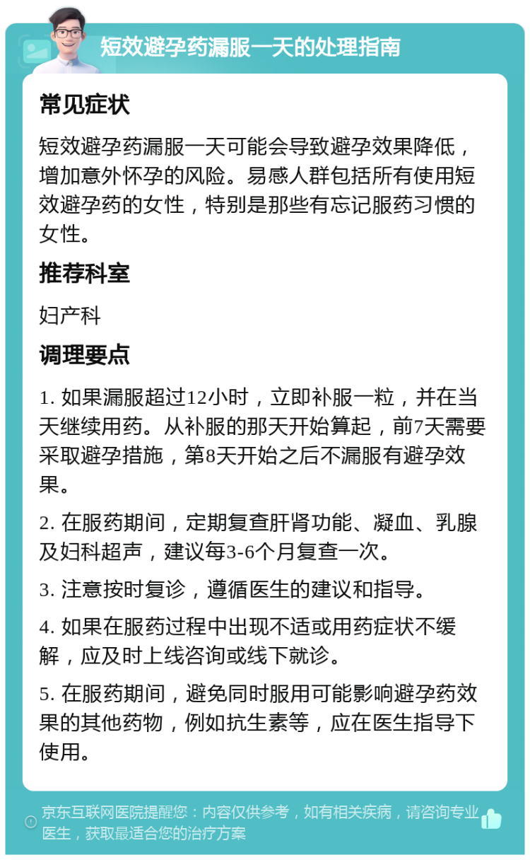 短效避孕药漏服一天的处理指南 常见症状 短效避孕药漏服一天可能会导致避孕效果降低，增加意外怀孕的风险。易感人群包括所有使用短效避孕药的女性，特别是那些有忘记服药习惯的女性。 推荐科室 妇产科 调理要点 1. 如果漏服超过12小时，立即补服一粒，并在当天继续用药。从补服的那天开始算起，前7天需要采取避孕措施，第8天开始之后不漏服有避孕效果。 2. 在服药期间，定期复查肝肾功能、凝血、乳腺及妇科超声，建议每3-6个月复查一次。 3. 注意按时复诊，遵循医生的建议和指导。 4. 如果在服药过程中出现不适或用药症状不缓解，应及时上线咨询或线下就诊。 5. 在服药期间，避免同时服用可能影响避孕药效果的其他药物，例如抗生素等，应在医生指导下使用。