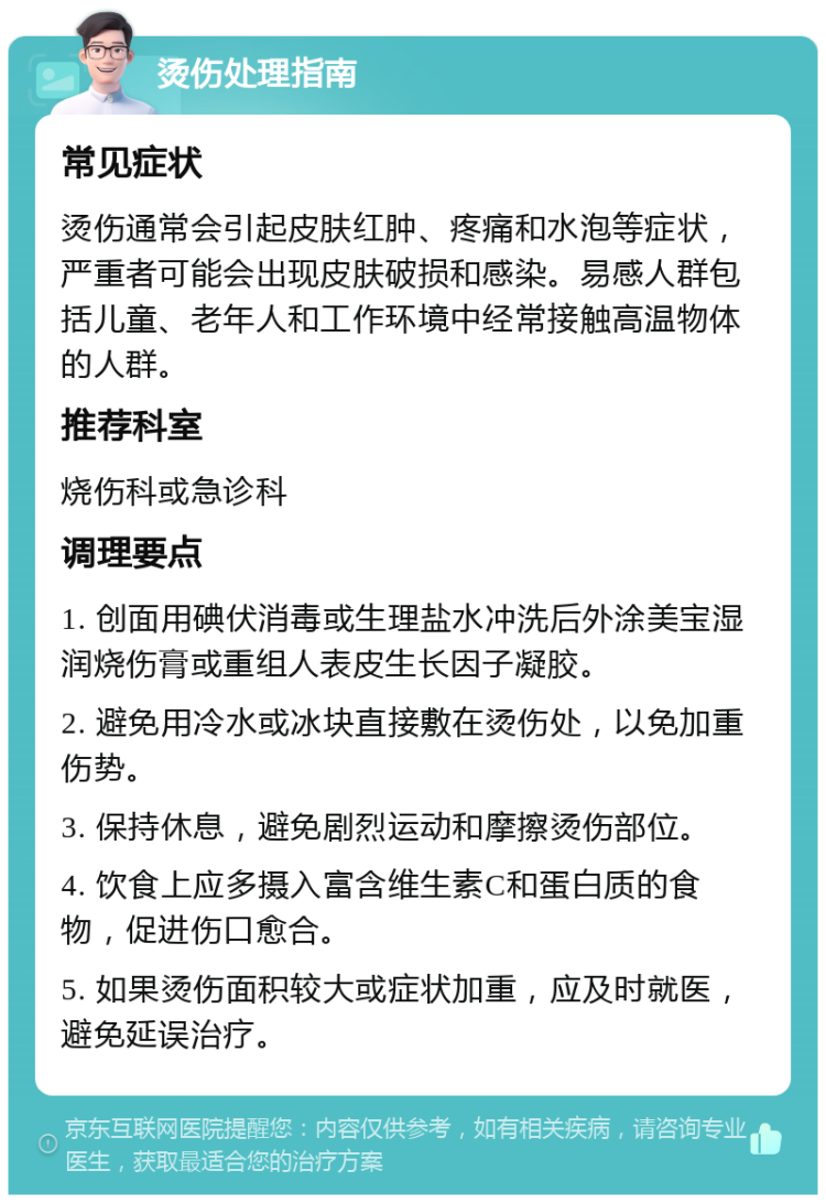 烫伤处理指南 常见症状 烫伤通常会引起皮肤红肿、疼痛和水泡等症状，严重者可能会出现皮肤破损和感染。易感人群包括儿童、老年人和工作环境中经常接触高温物体的人群。 推荐科室 烧伤科或急诊科 调理要点 1. 创面用碘伏消毒或生理盐水冲洗后外涂美宝湿润烧伤膏或重组人表皮生长因子凝胶。 2. 避免用冷水或冰块直接敷在烫伤处，以免加重伤势。 3. 保持休息，避免剧烈运动和摩擦烫伤部位。 4. 饮食上应多摄入富含维生素C和蛋白质的食物，促进伤口愈合。 5. 如果烫伤面积较大或症状加重，应及时就医，避免延误治疗。