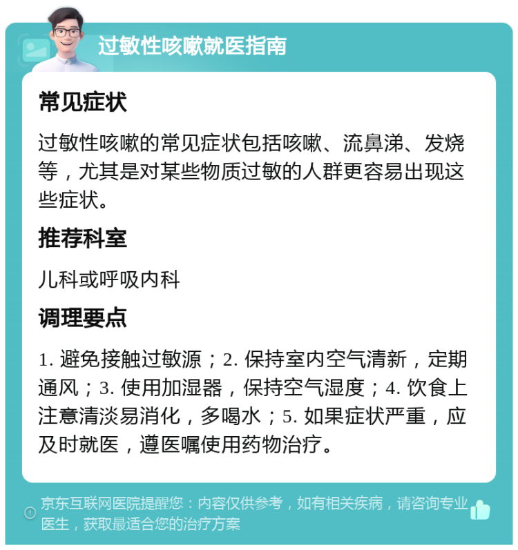 过敏性咳嗽就医指南 常见症状 过敏性咳嗽的常见症状包括咳嗽、流鼻涕、发烧等，尤其是对某些物质过敏的人群更容易出现这些症状。 推荐科室 儿科或呼吸内科 调理要点 1. 避免接触过敏源；2. 保持室内空气清新，定期通风；3. 使用加湿器，保持空气湿度；4. 饮食上注意清淡易消化，多喝水；5. 如果症状严重，应及时就医，遵医嘱使用药物治疗。