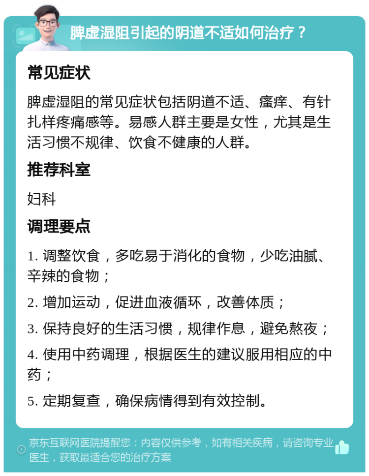 脾虚湿阻引起的阴道不适如何治疗？ 常见症状 脾虚湿阻的常见症状包括阴道不适、瘙痒、有针扎样疼痛感等。易感人群主要是女性，尤其是生活习惯不规律、饮食不健康的人群。 推荐科室 妇科 调理要点 1. 调整饮食，多吃易于消化的食物，少吃油腻、辛辣的食物； 2. 增加运动，促进血液循环，改善体质； 3. 保持良好的生活习惯，规律作息，避免熬夜； 4. 使用中药调理，根据医生的建议服用相应的中药； 5. 定期复查，确保病情得到有效控制。