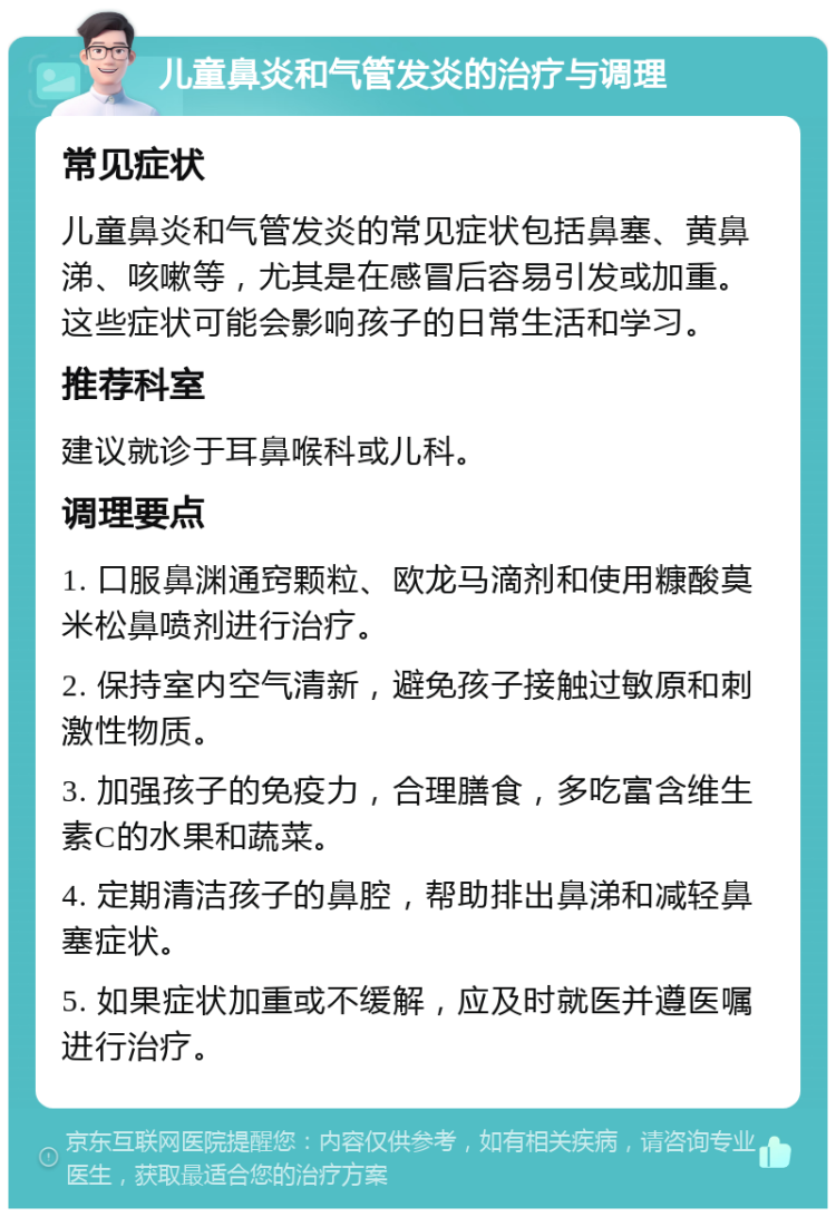 儿童鼻炎和气管发炎的治疗与调理 常见症状 儿童鼻炎和气管发炎的常见症状包括鼻塞、黄鼻涕、咳嗽等，尤其是在感冒后容易引发或加重。这些症状可能会影响孩子的日常生活和学习。 推荐科室 建议就诊于耳鼻喉科或儿科。 调理要点 1. 口服鼻渊通窍颗粒、欧龙马滴剂和使用糠酸莫米松鼻喷剂进行治疗。 2. 保持室内空气清新，避免孩子接触过敏原和刺激性物质。 3. 加强孩子的免疫力，合理膳食，多吃富含维生素C的水果和蔬菜。 4. 定期清洁孩子的鼻腔，帮助排出鼻涕和减轻鼻塞症状。 5. 如果症状加重或不缓解，应及时就医并遵医嘱进行治疗。