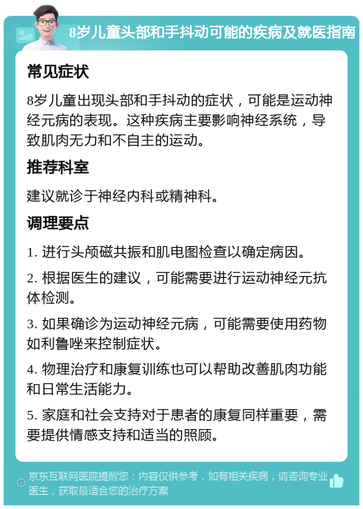 8岁儿童头部和手抖动可能的疾病及就医指南 常见症状 8岁儿童出现头部和手抖动的症状，可能是运动神经元病的表现。这种疾病主要影响神经系统，导致肌肉无力和不自主的运动。 推荐科室 建议就诊于神经内科或精神科。 调理要点 1. 进行头颅磁共振和肌电图检查以确定病因。 2. 根据医生的建议，可能需要进行运动神经元抗体检测。 3. 如果确诊为运动神经元病，可能需要使用药物如利鲁唑来控制症状。 4. 物理治疗和康复训练也可以帮助改善肌肉功能和日常生活能力。 5. 家庭和社会支持对于患者的康复同样重要，需要提供情感支持和适当的照顾。