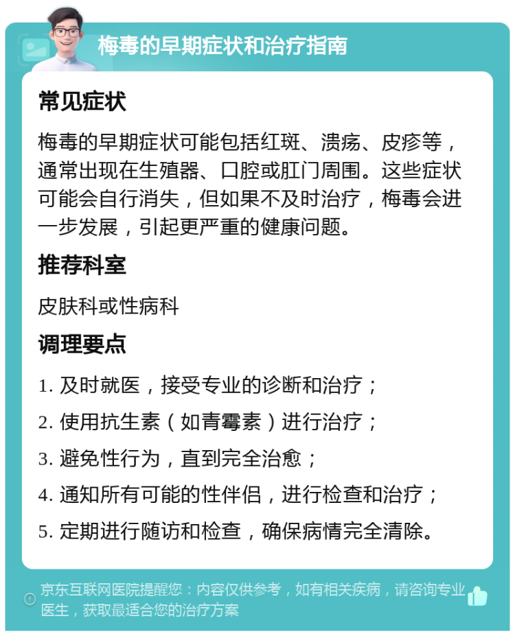 梅毒的早期症状和治疗指南 常见症状 梅毒的早期症状可能包括红斑、溃疡、皮疹等，通常出现在生殖器、口腔或肛门周围。这些症状可能会自行消失，但如果不及时治疗，梅毒会进一步发展，引起更严重的健康问题。 推荐科室 皮肤科或性病科 调理要点 1. 及时就医，接受专业的诊断和治疗； 2. 使用抗生素（如青霉素）进行治疗； 3. 避免性行为，直到完全治愈； 4. 通知所有可能的性伴侣，进行检查和治疗； 5. 定期进行随访和检查，确保病情完全清除。