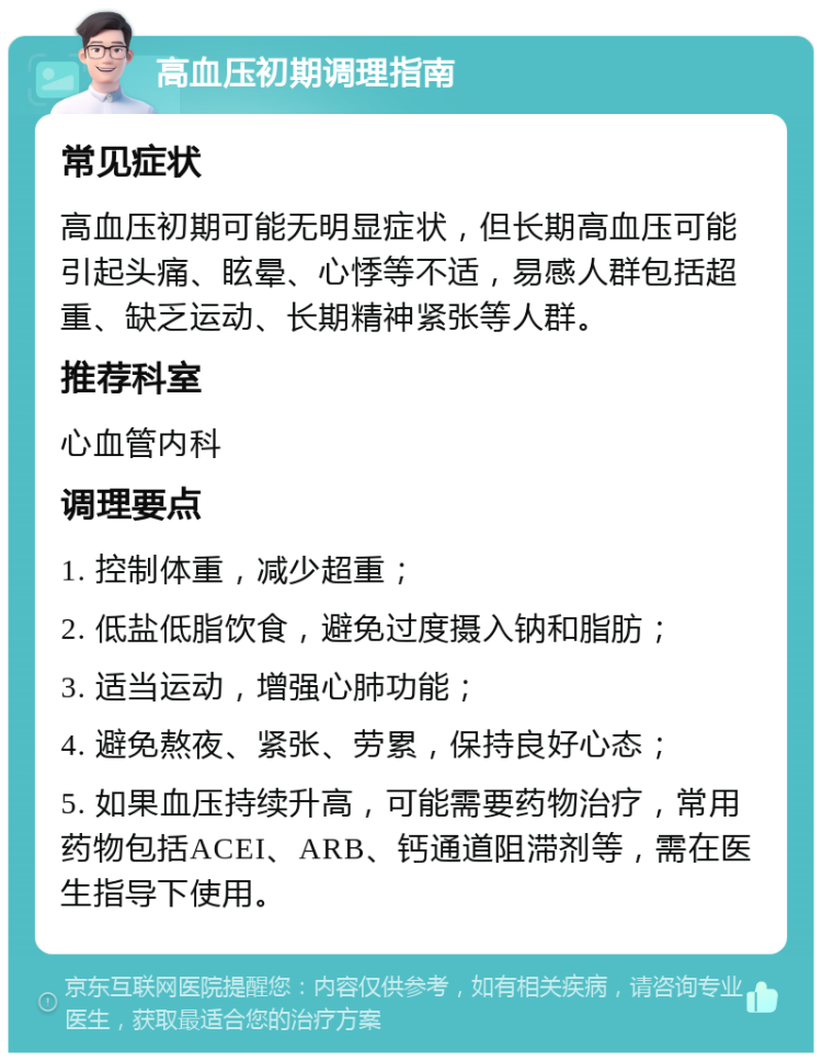 高血压初期调理指南 常见症状 高血压初期可能无明显症状，但长期高血压可能引起头痛、眩晕、心悸等不适，易感人群包括超重、缺乏运动、长期精神紧张等人群。 推荐科室 心血管内科 调理要点 1. 控制体重，减少超重； 2. 低盐低脂饮食，避免过度摄入钠和脂肪； 3. 适当运动，增强心肺功能； 4. 避免熬夜、紧张、劳累，保持良好心态； 5. 如果血压持续升高，可能需要药物治疗，常用药物包括ACEI、ARB、钙通道阻滞剂等，需在医生指导下使用。