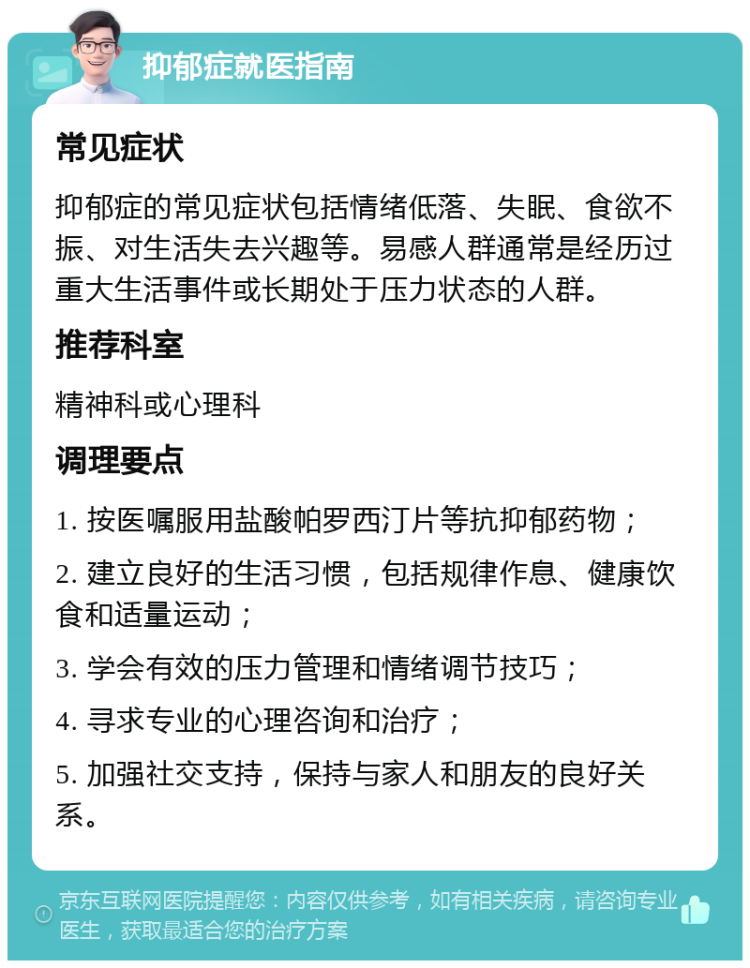 抑郁症就医指南 常见症状 抑郁症的常见症状包括情绪低落、失眠、食欲不振、对生活失去兴趣等。易感人群通常是经历过重大生活事件或长期处于压力状态的人群。 推荐科室 精神科或心理科 调理要点 1. 按医嘱服用盐酸帕罗西汀片等抗抑郁药物； 2. 建立良好的生活习惯，包括规律作息、健康饮食和适量运动； 3. 学会有效的压力管理和情绪调节技巧； 4. 寻求专业的心理咨询和治疗； 5. 加强社交支持，保持与家人和朋友的良好关系。