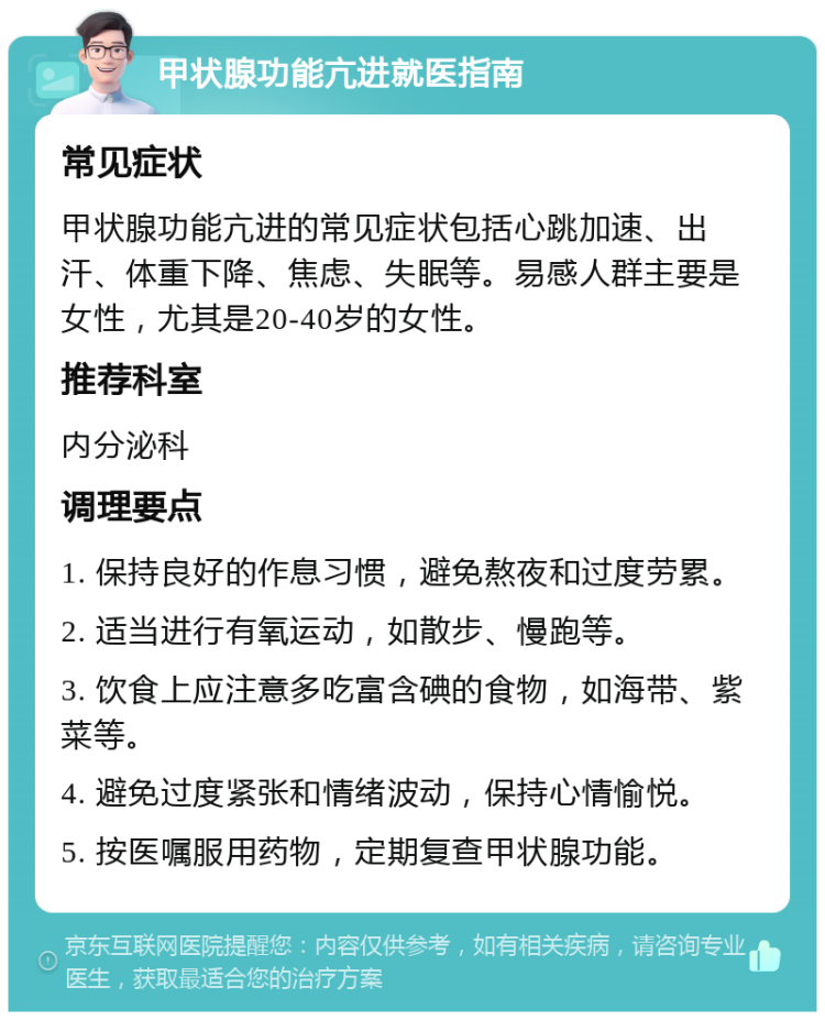 甲状腺功能亢进就医指南 常见症状 甲状腺功能亢进的常见症状包括心跳加速、出汗、体重下降、焦虑、失眠等。易感人群主要是女性，尤其是20-40岁的女性。 推荐科室 内分泌科 调理要点 1. 保持良好的作息习惯，避免熬夜和过度劳累。 2. 适当进行有氧运动，如散步、慢跑等。 3. 饮食上应注意多吃富含碘的食物，如海带、紫菜等。 4. 避免过度紧张和情绪波动，保持心情愉悦。 5. 按医嘱服用药物，定期复查甲状腺功能。