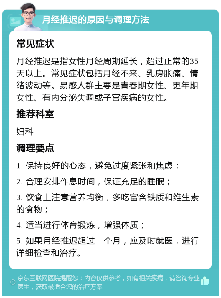 月经推迟的原因与调理方法 常见症状 月经推迟是指女性月经周期延长，超过正常的35天以上。常见症状包括月经不来、乳房胀痛、情绪波动等。易感人群主要是青春期女性、更年期女性、有内分泌失调或子宫疾病的女性。 推荐科室 妇科 调理要点 1. 保持良好的心态，避免过度紧张和焦虑； 2. 合理安排作息时间，保证充足的睡眠； 3. 饮食上注意营养均衡，多吃富含铁质和维生素的食物； 4. 适当进行体育锻炼，增强体质； 5. 如果月经推迟超过一个月，应及时就医，进行详细检查和治疗。