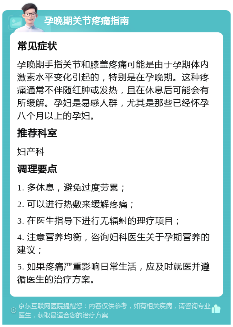 孕晚期关节疼痛指南 常见症状 孕晚期手指关节和膝盖疼痛可能是由于孕期体内激素水平变化引起的，特别是在孕晚期。这种疼痛通常不伴随红肿或发热，且在休息后可能会有所缓解。孕妇是易感人群，尤其是那些已经怀孕八个月以上的孕妇。 推荐科室 妇产科 调理要点 1. 多休息，避免过度劳累； 2. 可以进行热敷来缓解疼痛； 3. 在医生指导下进行无辐射的理疗项目； 4. 注意营养均衡，咨询妇科医生关于孕期营养的建议； 5. 如果疼痛严重影响日常生活，应及时就医并遵循医生的治疗方案。