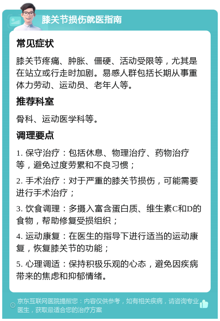 膝关节损伤就医指南 常见症状 膝关节疼痛、肿胀、僵硬、活动受限等，尤其是在站立或行走时加剧。易感人群包括长期从事重体力劳动、运动员、老年人等。 推荐科室 骨科、运动医学科等。 调理要点 1. 保守治疗：包括休息、物理治疗、药物治疗等，避免过度劳累和不良习惯； 2. 手术治疗：对于严重的膝关节损伤，可能需要进行手术治疗； 3. 饮食调理：多摄入富含蛋白质、维生素C和D的食物，帮助修复受损组织； 4. 运动康复：在医生的指导下进行适当的运动康复，恢复膝关节的功能； 5. 心理调适：保持积极乐观的心态，避免因疾病带来的焦虑和抑郁情绪。