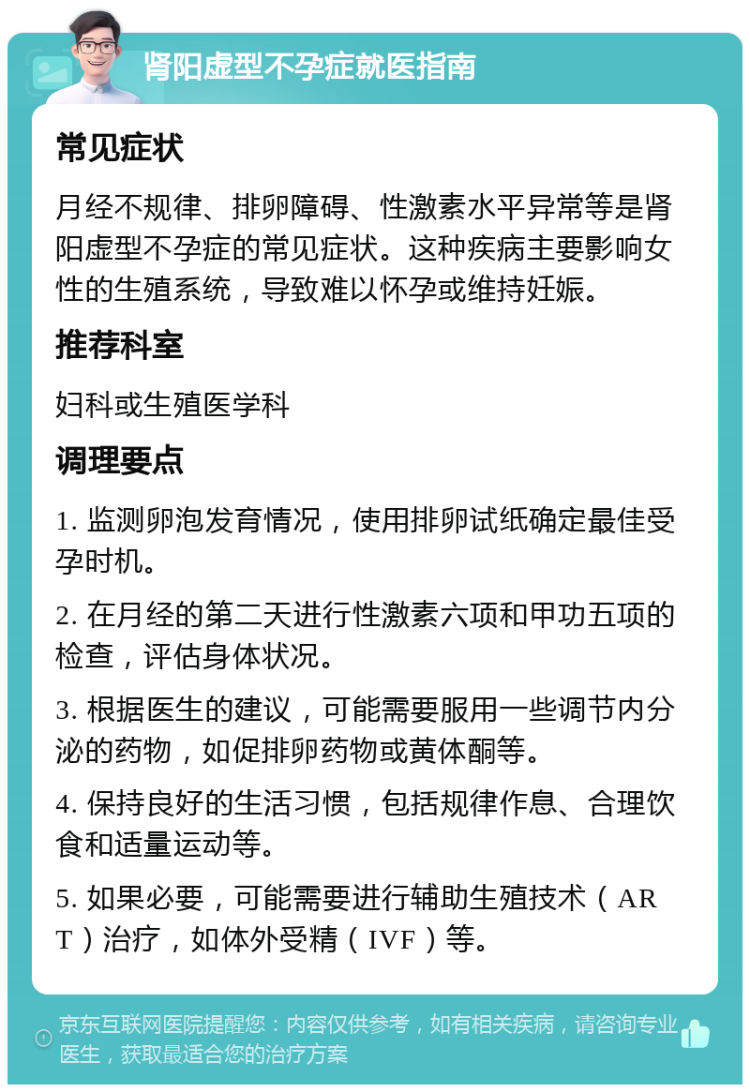 肾阳虚型不孕症就医指南 常见症状 月经不规律、排卵障碍、性激素水平异常等是肾阳虚型不孕症的常见症状。这种疾病主要影响女性的生殖系统，导致难以怀孕或维持妊娠。 推荐科室 妇科或生殖医学科 调理要点 1. 监测卵泡发育情况，使用排卵试纸确定最佳受孕时机。 2. 在月经的第二天进行性激素六项和甲功五项的检查，评估身体状况。 3. 根据医生的建议，可能需要服用一些调节内分泌的药物，如促排卵药物或黄体酮等。 4. 保持良好的生活习惯，包括规律作息、合理饮食和适量运动等。 5. 如果必要，可能需要进行辅助生殖技术（ART）治疗，如体外受精（IVF）等。