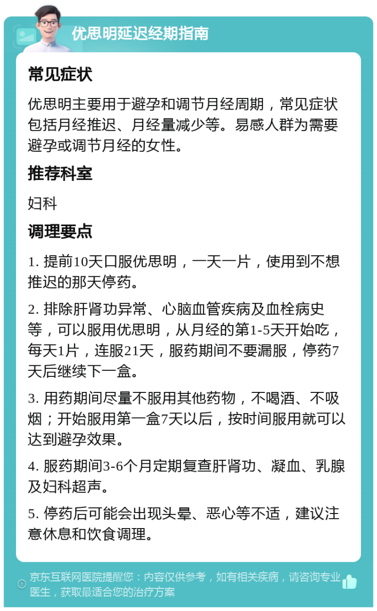 优思明延迟经期指南 常见症状 优思明主要用于避孕和调节月经周期，常见症状包括月经推迟、月经量减少等。易感人群为需要避孕或调节月经的女性。 推荐科室 妇科 调理要点 1. 提前10天口服优思明，一天一片，使用到不想推迟的那天停药。 2. 排除肝肾功异常、心脑血管疾病及血栓病史等，可以服用优思明，从月经的第1-5天开始吃，每天1片，连服21天，服药期间不要漏服，停药7天后继续下一盒。 3. 用药期间尽量不服用其他药物，不喝酒、不吸烟；开始服用第一盒7天以后，按时间服用就可以达到避孕效果。 4. 服药期间3-6个月定期复查肝肾功、凝血、乳腺及妇科超声。 5. 停药后可能会出现头晕、恶心等不适，建议注意休息和饮食调理。