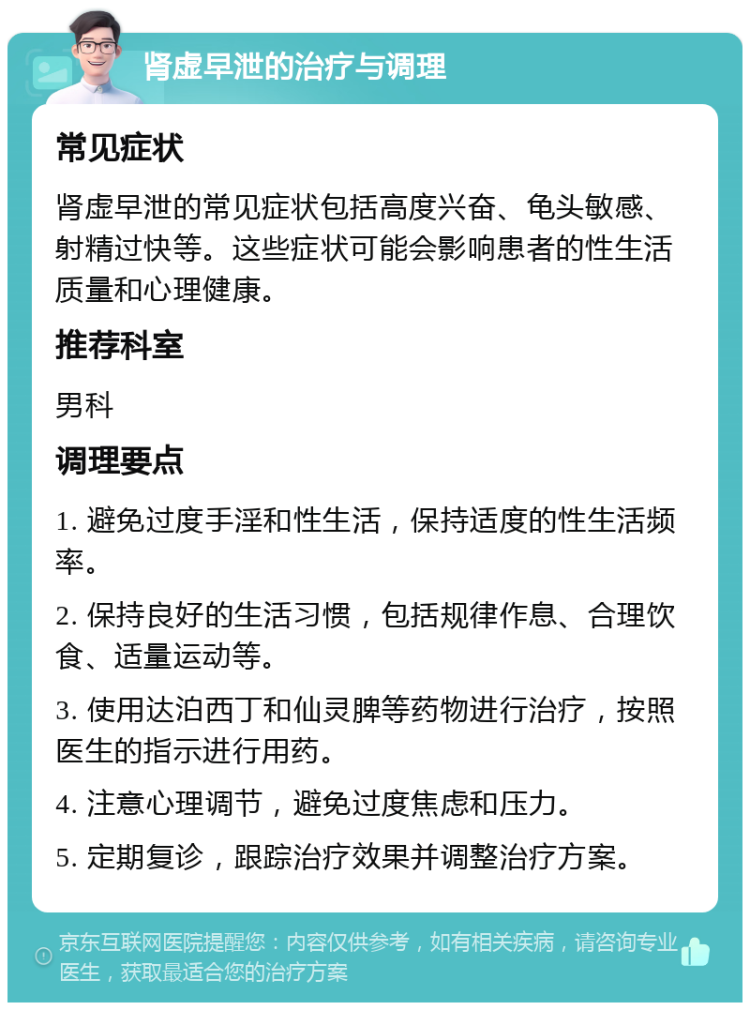 肾虚早泄的治疗与调理 常见症状 肾虚早泄的常见症状包括高度兴奋、龟头敏感、射精过快等。这些症状可能会影响患者的性生活质量和心理健康。 推荐科室 男科 调理要点 1. 避免过度手淫和性生活，保持适度的性生活频率。 2. 保持良好的生活习惯，包括规律作息、合理饮食、适量运动等。 3. 使用达泊西丁和仙灵脾等药物进行治疗，按照医生的指示进行用药。 4. 注意心理调节，避免过度焦虑和压力。 5. 定期复诊，跟踪治疗效果并调整治疗方案。