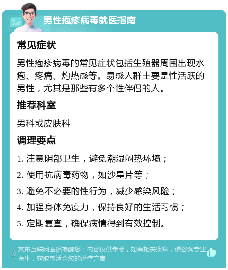 男性疱疹病毒就医指南 常见症状 男性疱疹病毒的常见症状包括生殖器周围出现水疱、疼痛、灼热感等。易感人群主要是性活跃的男性，尤其是那些有多个性伴侣的人。 推荐科室 男科或皮肤科 调理要点 1. 注意阴部卫生，避免潮湿闷热环境； 2. 使用抗病毒药物，如沙星片等； 3. 避免不必要的性行为，减少感染风险； 4. 加强身体免疫力，保持良好的生活习惯； 5. 定期复查，确保病情得到有效控制。