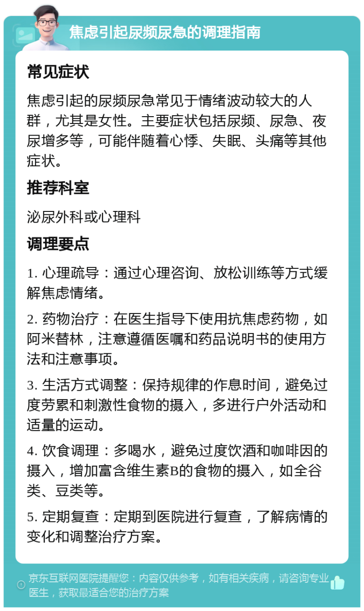 焦虑引起尿频尿急的调理指南 常见症状 焦虑引起的尿频尿急常见于情绪波动较大的人群，尤其是女性。主要症状包括尿频、尿急、夜尿增多等，可能伴随着心悸、失眠、头痛等其他症状。 推荐科室 泌尿外科或心理科 调理要点 1. 心理疏导：通过心理咨询、放松训练等方式缓解焦虑情绪。 2. 药物治疗：在医生指导下使用抗焦虑药物，如阿米替林，注意遵循医嘱和药品说明书的使用方法和注意事项。 3. 生活方式调整：保持规律的作息时间，避免过度劳累和刺激性食物的摄入，多进行户外活动和适量的运动。 4. 饮食调理：多喝水，避免过度饮酒和咖啡因的摄入，增加富含维生素B的食物的摄入，如全谷类、豆类等。 5. 定期复查：定期到医院进行复查，了解病情的变化和调整治疗方案。