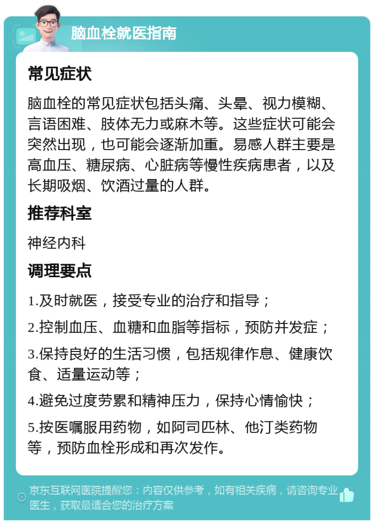 脑血栓就医指南 常见症状 脑血栓的常见症状包括头痛、头晕、视力模糊、言语困难、肢体无力或麻木等。这些症状可能会突然出现，也可能会逐渐加重。易感人群主要是高血压、糖尿病、心脏病等慢性疾病患者，以及长期吸烟、饮酒过量的人群。 推荐科室 神经内科 调理要点 1.及时就医，接受专业的治疗和指导； 2.控制血压、血糖和血脂等指标，预防并发症； 3.保持良好的生活习惯，包括规律作息、健康饮食、适量运动等； 4.避免过度劳累和精神压力，保持心情愉快； 5.按医嘱服用药物，如阿司匹林、他汀类药物等，预防血栓形成和再次发作。