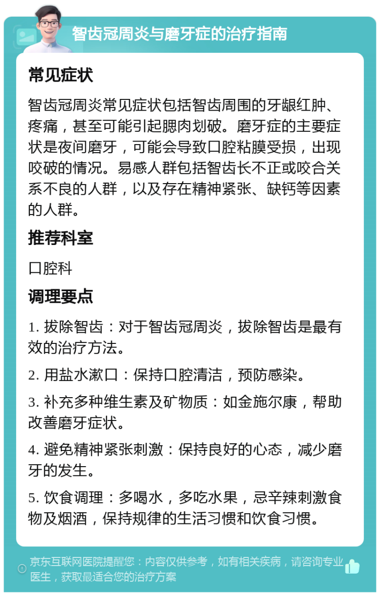 智齿冠周炎与磨牙症的治疗指南 常见症状 智齿冠周炎常见症状包括智齿周围的牙龈红肿、疼痛，甚至可能引起腮肉划破。磨牙症的主要症状是夜间磨牙，可能会导致口腔粘膜受损，出现咬破的情况。易感人群包括智齿长不正或咬合关系不良的人群，以及存在精神紧张、缺钙等因素的人群。 推荐科室 口腔科 调理要点 1. 拔除智齿：对于智齿冠周炎，拔除智齿是最有效的治疗方法。 2. 用盐水漱口：保持口腔清洁，预防感染。 3. 补充多种维生素及矿物质：如金施尔康，帮助改善磨牙症状。 4. 避免精神紧张刺激：保持良好的心态，减少磨牙的发生。 5. 饮食调理：多喝水，多吃水果，忌辛辣刺激食物及烟酒，保持规律的生活习惯和饮食习惯。