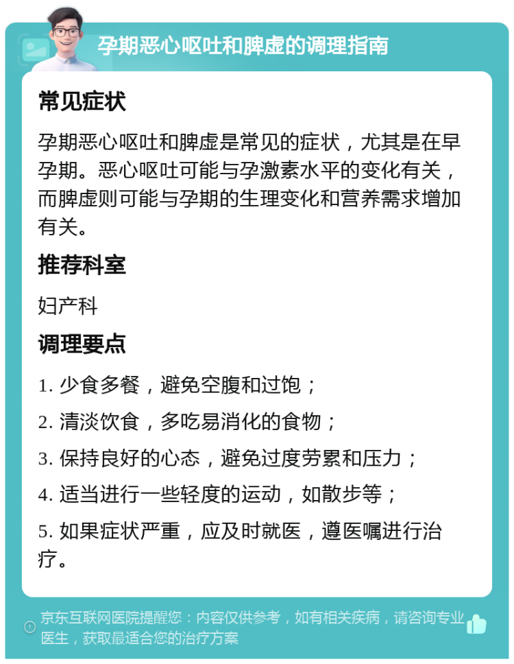 孕期恶心呕吐和脾虚的调理指南 常见症状 孕期恶心呕吐和脾虚是常见的症状，尤其是在早孕期。恶心呕吐可能与孕激素水平的变化有关，而脾虚则可能与孕期的生理变化和营养需求增加有关。 推荐科室 妇产科 调理要点 1. 少食多餐，避免空腹和过饱； 2. 清淡饮食，多吃易消化的食物； 3. 保持良好的心态，避免过度劳累和压力； 4. 适当进行一些轻度的运动，如散步等； 5. 如果症状严重，应及时就医，遵医嘱进行治疗。