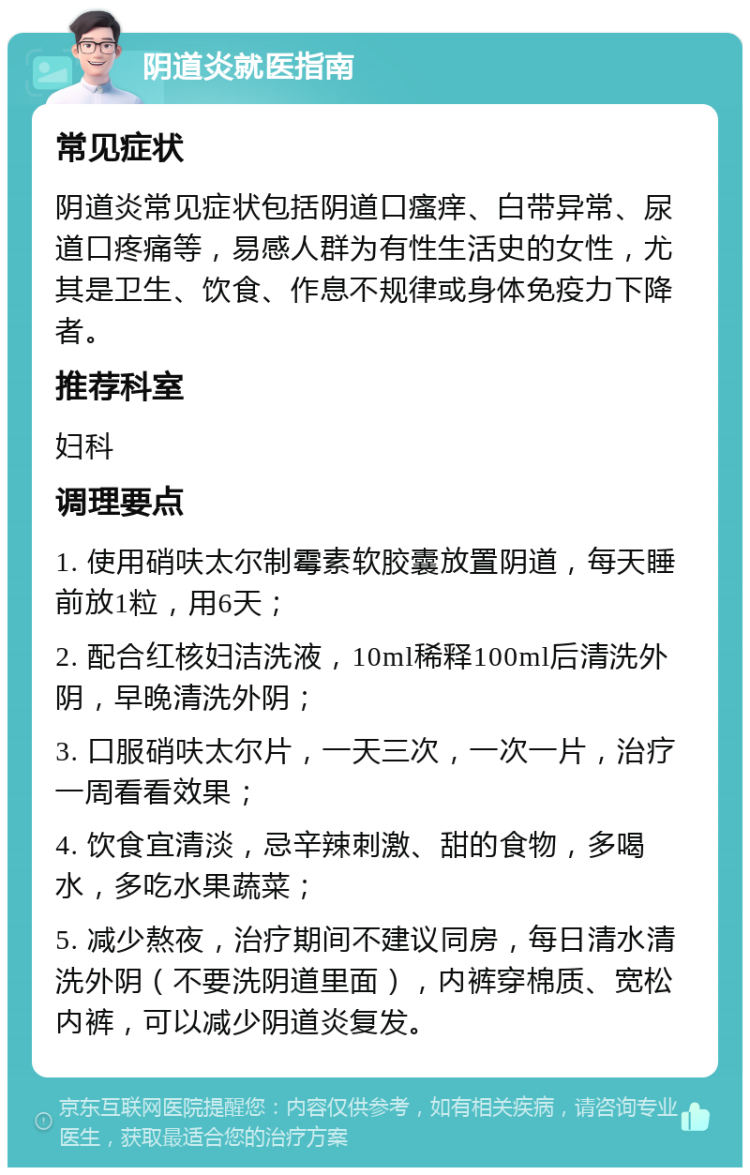 阴道炎就医指南 常见症状 阴道炎常见症状包括阴道口瘙痒、白带异常、尿道口疼痛等，易感人群为有性生活史的女性，尤其是卫生、饮食、作息不规律或身体免疫力下降者。 推荐科室 妇科 调理要点 1. 使用硝呋太尔制霉素软胶囊放置阴道，每天睡前放1粒，用6天； 2. 配合红核妇洁洗液，10ml稀释100ml后清洗外阴，早晚清洗外阴； 3. 口服硝呋太尔片，一天三次，一次一片，治疗一周看看效果； 4. 饮食宜清淡，忌辛辣刺激、甜的食物，多喝水，多吃水果蔬菜； 5. 减少熬夜，治疗期间不建议同房，每日清水清洗外阴（不要洗阴道里面），内裤穿棉质、宽松内裤，可以减少阴道炎复发。