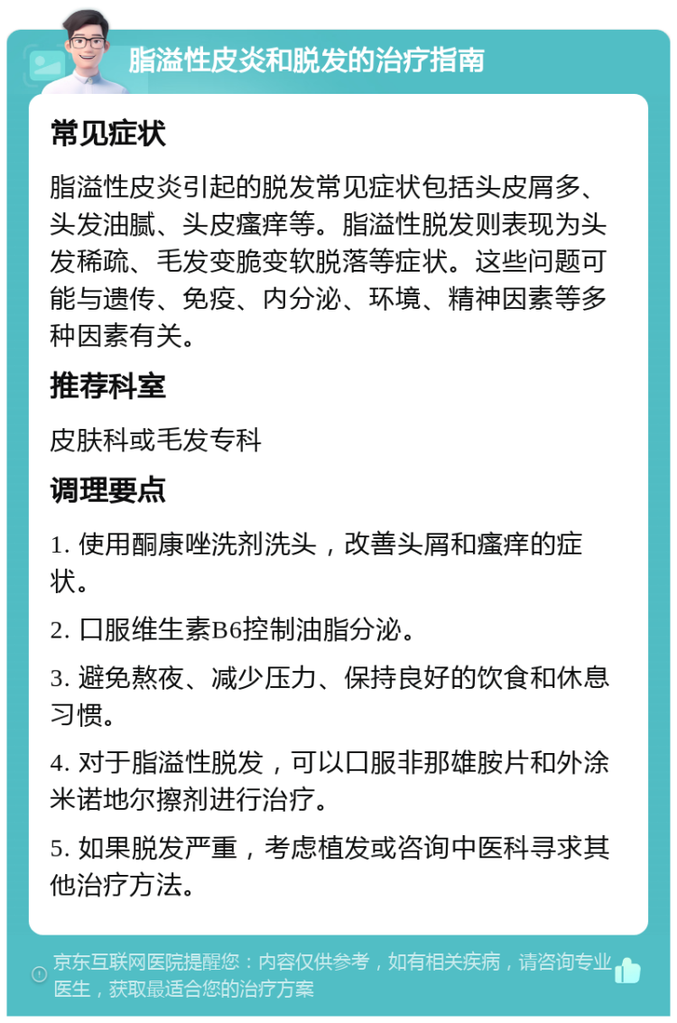 脂溢性皮炎和脱发的治疗指南 常见症状 脂溢性皮炎引起的脱发常见症状包括头皮屑多、头发油腻、头皮瘙痒等。脂溢性脱发则表现为头发稀疏、毛发变脆变软脱落等症状。这些问题可能与遗传、免疫、内分泌、环境、精神因素等多种因素有关。 推荐科室 皮肤科或毛发专科 调理要点 1. 使用酮康唑洗剂洗头，改善头屑和瘙痒的症状。 2. 口服维生素B6控制油脂分泌。 3. 避免熬夜、减少压力、保持良好的饮食和休息习惯。 4. 对于脂溢性脱发，可以口服非那雄胺片和外涂米诺地尔擦剂进行治疗。 5. 如果脱发严重，考虑植发或咨询中医科寻求其他治疗方法。