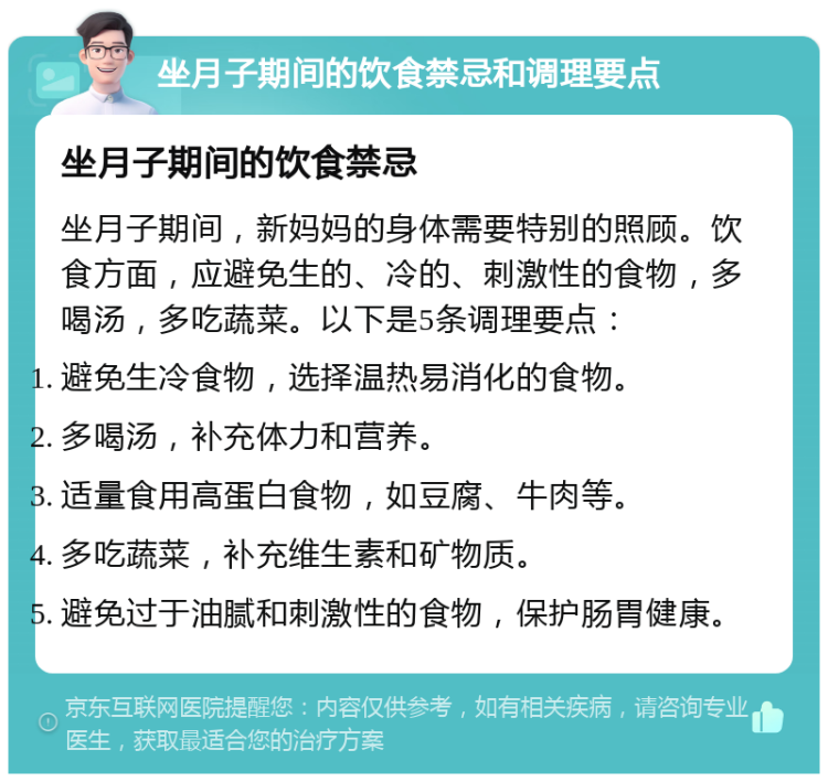 坐月子期间的饮食禁忌和调理要点 坐月子期间的饮食禁忌 坐月子期间，新妈妈的身体需要特别的照顾。饮食方面，应避免生的、冷的、刺激性的食物，多喝汤，多吃蔬菜。以下是5条调理要点： 避免生冷食物，选择温热易消化的食物。 多喝汤，补充体力和营养。 适量食用高蛋白食物，如豆腐、牛肉等。 多吃蔬菜，补充维生素和矿物质。 避免过于油腻和刺激性的食物，保护肠胃健康。