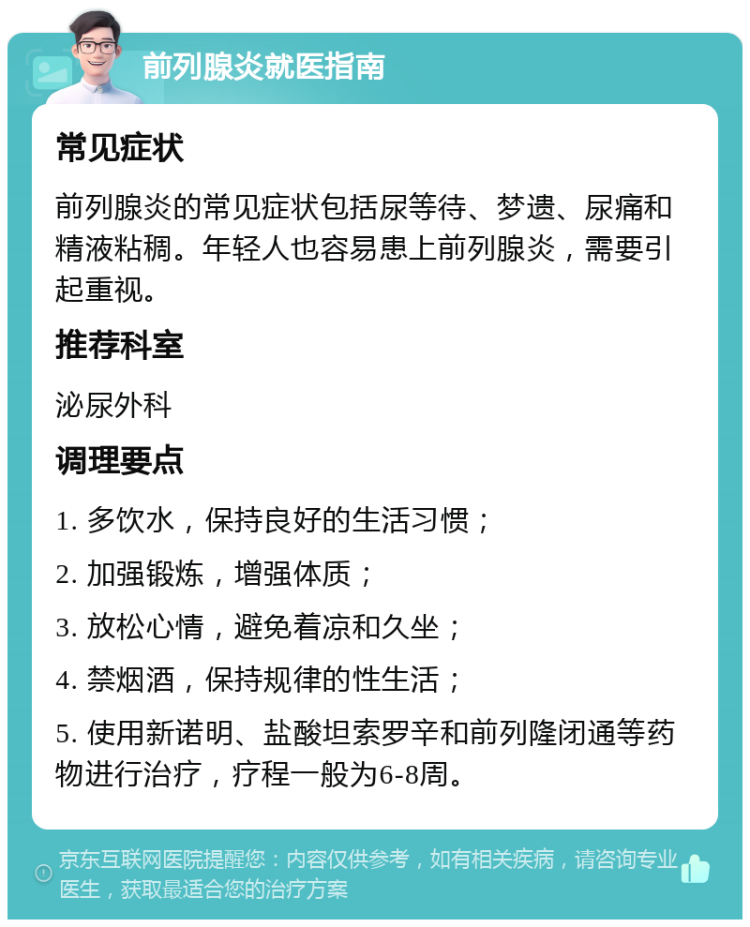 前列腺炎就医指南 常见症状 前列腺炎的常见症状包括尿等待、梦遗、尿痛和精液粘稠。年轻人也容易患上前列腺炎，需要引起重视。 推荐科室 泌尿外科 调理要点 1. 多饮水，保持良好的生活习惯； 2. 加强锻炼，增强体质； 3. 放松心情，避免着凉和久坐； 4. 禁烟酒，保持规律的性生活； 5. 使用新诺明、盐酸坦索罗辛和前列隆闭通等药物进行治疗，疗程一般为6-8周。