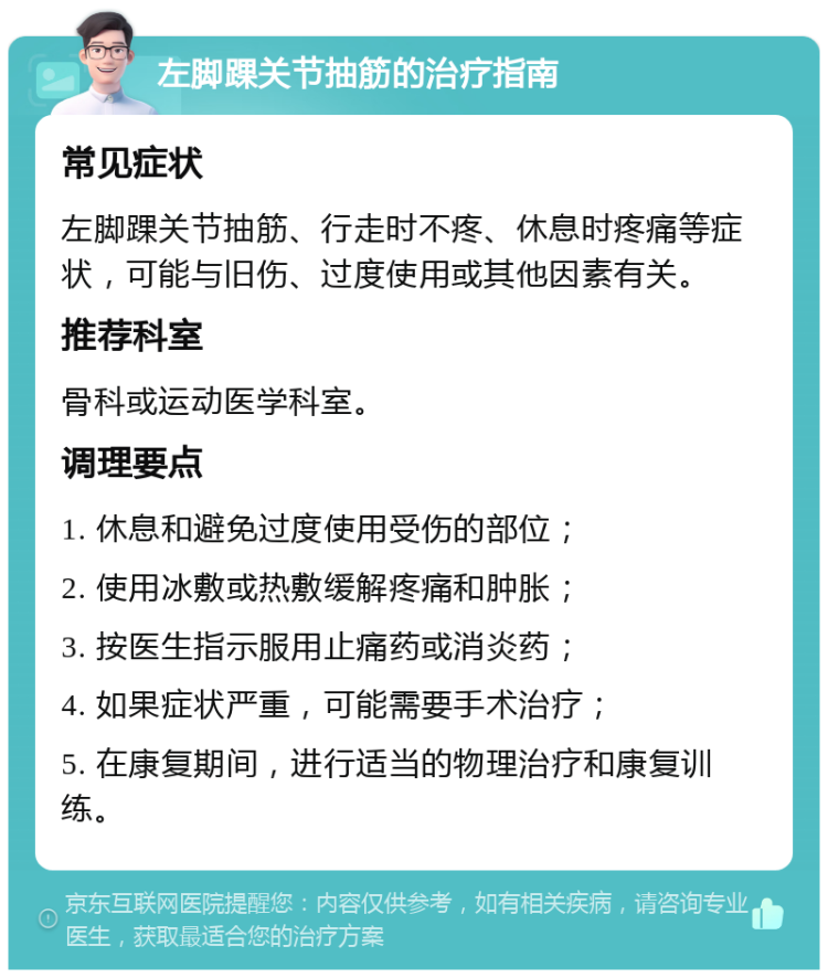 左脚踝关节抽筋的治疗指南 常见症状 左脚踝关节抽筋、行走时不疼、休息时疼痛等症状，可能与旧伤、过度使用或其他因素有关。 推荐科室 骨科或运动医学科室。 调理要点 1. 休息和避免过度使用受伤的部位； 2. 使用冰敷或热敷缓解疼痛和肿胀； 3. 按医生指示服用止痛药或消炎药； 4. 如果症状严重，可能需要手术治疗； 5. 在康复期间，进行适当的物理治疗和康复训练。