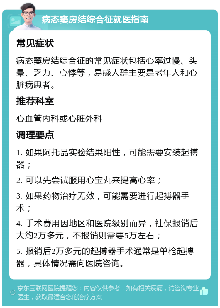 病态窦房结综合征就医指南 常见症状 病态窦房结综合征的常见症状包括心率过慢、头晕、乏力、心悸等，易感人群主要是老年人和心脏病患者。 推荐科室 心血管内科或心脏外科 调理要点 1. 如果阿托品实验结果阳性，可能需要安装起搏器； 2. 可以先尝试服用心宝丸来提高心率； 3. 如果药物治疗无效，可能需要进行起搏器手术； 4. 手术费用因地区和医院级别而异，社保报销后大约2万多元，不报销则需要5万左右； 5. 报销后2万多元的起搏器手术通常是单枪起搏器，具体情况需向医院咨询。