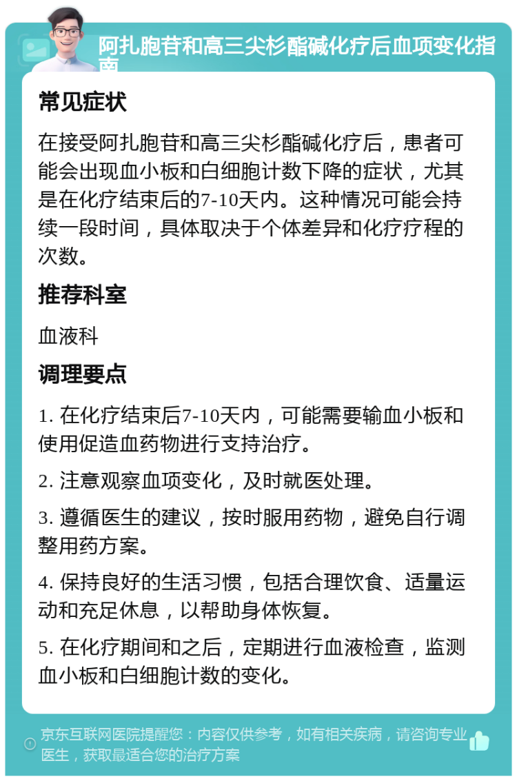 阿扎胞苷和高三尖杉酯碱化疗后血项变化指南 常见症状 在接受阿扎胞苷和高三尖杉酯碱化疗后，患者可能会出现血小板和白细胞计数下降的症状，尤其是在化疗结束后的7-10天内。这种情况可能会持续一段时间，具体取决于个体差异和化疗疗程的次数。 推荐科室 血液科 调理要点 1. 在化疗结束后7-10天内，可能需要输血小板和使用促造血药物进行支持治疗。 2. 注意观察血项变化，及时就医处理。 3. 遵循医生的建议，按时服用药物，避免自行调整用药方案。 4. 保持良好的生活习惯，包括合理饮食、适量运动和充足休息，以帮助身体恢复。 5. 在化疗期间和之后，定期进行血液检查，监测血小板和白细胞计数的变化。