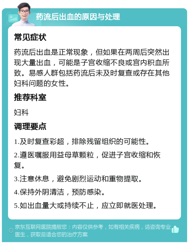 药流后出血的原因与处理 常见症状 药流后出血是正常现象，但如果在两周后突然出现大量出血，可能是子宫收缩不良或宫内积血所致。易感人群包括药流后未及时复查或存在其他妇科问题的女性。 推荐科室 妇科 调理要点 1.及时复查彩超，排除残留组织的可能性。 2.遵医嘱服用益母草颗粒，促进子宫收缩和恢复。 3.注意休息，避免剧烈运动和重物提取。 4.保持外阴清洁，预防感染。 5.如出血量大或持续不止，应立即就医处理。