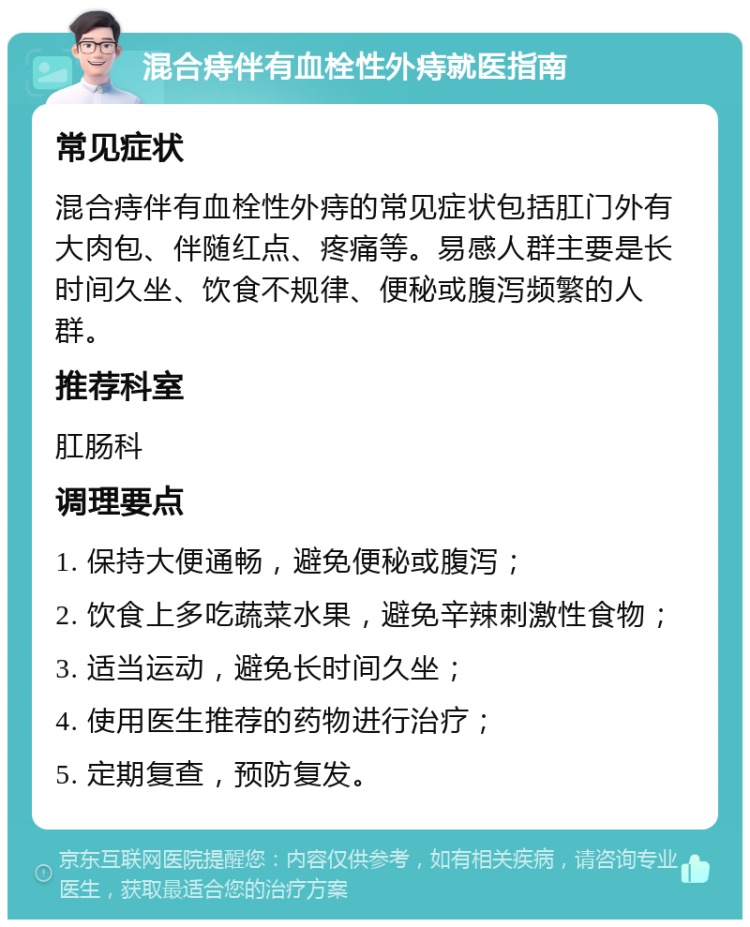 混合痔伴有血栓性外痔就医指南 常见症状 混合痔伴有血栓性外痔的常见症状包括肛门外有大肉包、伴随红点、疼痛等。易感人群主要是长时间久坐、饮食不规律、便秘或腹泻频繁的人群。 推荐科室 肛肠科 调理要点 1. 保持大便通畅，避免便秘或腹泻； 2. 饮食上多吃蔬菜水果，避免辛辣刺激性食物； 3. 适当运动，避免长时间久坐； 4. 使用医生推荐的药物进行治疗； 5. 定期复查，预防复发。