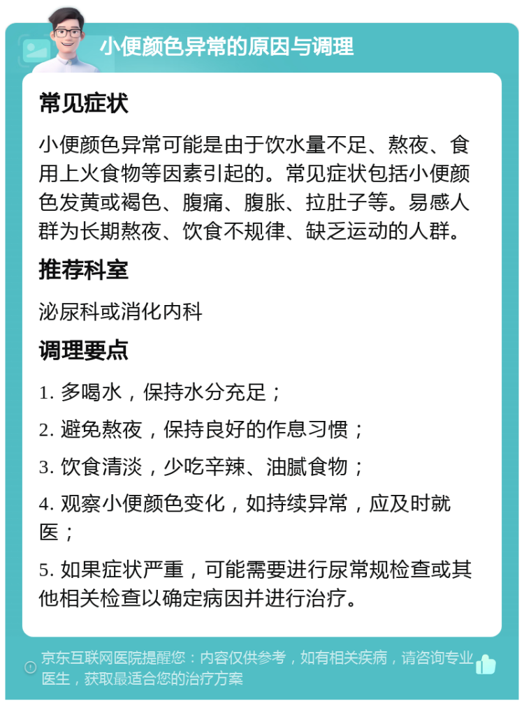 小便颜色异常的原因与调理 常见症状 小便颜色异常可能是由于饮水量不足、熬夜、食用上火食物等因素引起的。常见症状包括小便颜色发黄或褐色、腹痛、腹胀、拉肚子等。易感人群为长期熬夜、饮食不规律、缺乏运动的人群。 推荐科室 泌尿科或消化内科 调理要点 1. 多喝水，保持水分充足； 2. 避免熬夜，保持良好的作息习惯； 3. 饮食清淡，少吃辛辣、油腻食物； 4. 观察小便颜色变化，如持续异常，应及时就医； 5. 如果症状严重，可能需要进行尿常规检查或其他相关检查以确定病因并进行治疗。