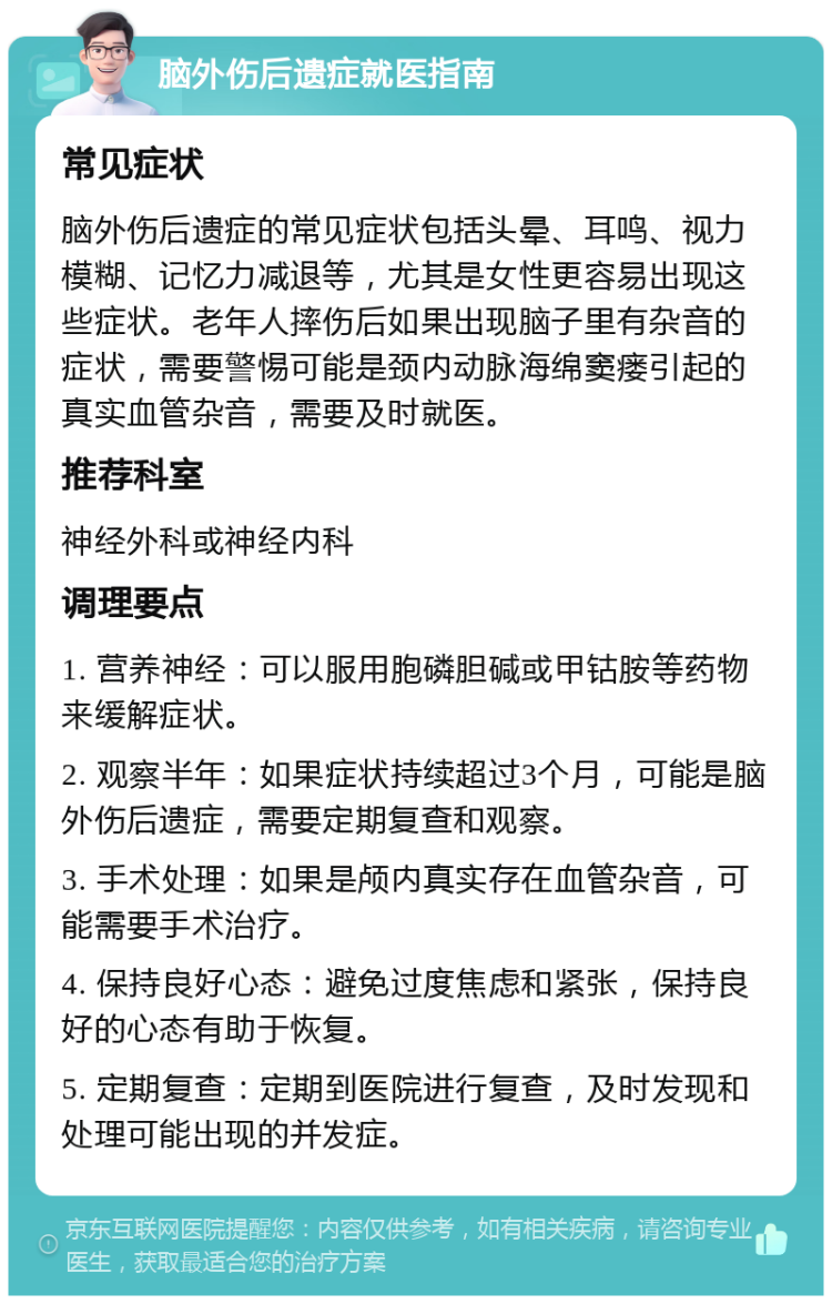 脑外伤后遗症就医指南 常见症状 脑外伤后遗症的常见症状包括头晕、耳鸣、视力模糊、记忆力减退等，尤其是女性更容易出现这些症状。老年人摔伤后如果出现脑子里有杂音的症状，需要警惕可能是颈内动脉海绵窦瘘引起的真实血管杂音，需要及时就医。 推荐科室 神经外科或神经内科 调理要点 1. 营养神经：可以服用胞磷胆碱或甲钴胺等药物来缓解症状。 2. 观察半年：如果症状持续超过3个月，可能是脑外伤后遗症，需要定期复查和观察。 3. 手术处理：如果是颅内真实存在血管杂音，可能需要手术治疗。 4. 保持良好心态：避免过度焦虑和紧张，保持良好的心态有助于恢复。 5. 定期复查：定期到医院进行复查，及时发现和处理可能出现的并发症。