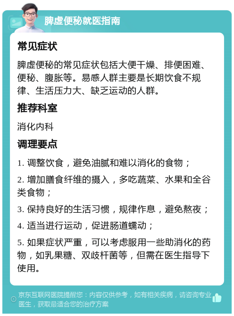 脾虚便秘就医指南 常见症状 脾虚便秘的常见症状包括大便干燥、排便困难、便秘、腹胀等。易感人群主要是长期饮食不规律、生活压力大、缺乏运动的人群。 推荐科室 消化内科 调理要点 1. 调整饮食，避免油腻和难以消化的食物； 2. 增加膳食纤维的摄入，多吃蔬菜、水果和全谷类食物； 3. 保持良好的生活习惯，规律作息，避免熬夜； 4. 适当进行运动，促进肠道蠕动； 5. 如果症状严重，可以考虑服用一些助消化的药物，如乳果糖、双歧杆菌等，但需在医生指导下使用。